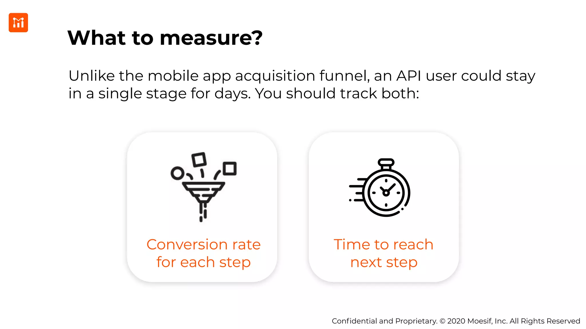 Conﬁdential and Proprietary. © 2020 Moesif, Inc. All Rights Reserved
What to measure?
Unlike the mobile app acquisition funnel, an API user could stay
in a single stage for days. You should track both:
Conversion rate
for each step
Time to reach
next step
 