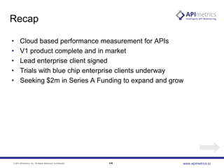 Recap
•
•
•
•
•

Cloud based performance measurement for APIs
V1 product complete and in market
Lead enterprise client signed
Trials with blue chip enterprise clients underway
Seeking $2m in Series A Funding to expand and grow

© 2013 APImetrics, Inc. All Rights Reserved. Confidential.

14

www.apimetrics.io

 