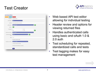 Test Creator
• Web based API test editor
allowing for individual testing
• Header review and options for
viewing returned files
• Handles authenticated calls
using basic and oAuth 1.0 &
2.0 auth
• Test scheduling for repeated,
standardized calls and tests
• Test tagging makes for easy
test management

© 2013 APImetrics, Inc. All Rights Reserved. Confidential.

7

www.apimetrics.io

 
