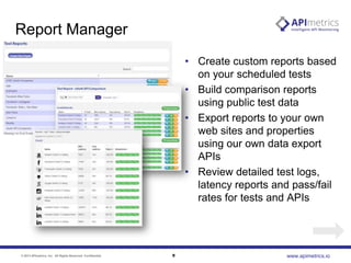 Report Manager
• Create custom reports based
on your scheduled tests
• Build comparison reports
using public test data
• Export reports to your own
web sites and properties
using our own data export
APIs
• Review detailed test logs,
latency reports and pass/fail
rates for tests and APIs

© 2013 APImetrics, Inc. All Rights Reserved. Confidential.

9

www.apimetrics.io

 