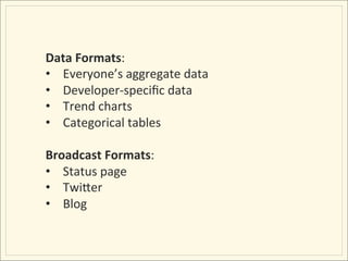 Data	
  Formats:	
  
•  Everyone’s	
  aggregate	
  data	
  
•  Developer-­‐speciﬁc	
  data	
  
•  Trend	
  charts	
  
•  Categorical	
  tables	
  

Broadcast	
  Formats:	
  
•  Status	
  page	
  
•  TwiMer	
  
•  Blog	
  
 
