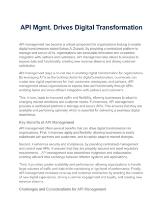API Mgmt. Drives Digital Transformation
API management has become a critical component for organizations looking to enable
digital transformation stated Bahaa Al Zubaidi. By providing a centralized platform to
manage and secure APIs, organizations can accelerate innovation and streamline
integration with partners and customers. API management also allows businesses to
expose data and functionality, creating new revenue streams and driving customer
satisfaction.
API management plays a crucial role in enabling digital transformation for organizations.
By leveraging APIs as the building blocks for digital transformation, businesses can
create new digital experiences for their customers, employees, and partners. API
management allows organizations to expose data and functionality through APIs,
enabling faster and more efficient integration with partners and customers.
This, in turn, leads to improved agility and flexibility, allowing businesses to adapt to
changing market conditions and customer needs. Furthermore, API management
provides a centralized platform to manage and secure APIs. This ensures that they are
available and performing optimally, which is essential for delivering a seamless digital
experience.
Key Benefits of API Management
API management offers several benefits that can drive digital transformation for
organizations. First, it improves agility and flexibility, allowing businesses to easily
collaborate with partners and customers, and to rapidly adapt to market changes.
Second, it enhances security and compliance, by providing centralized management
and control over APIs. It ensures that they are properly secured and meet regulatory
requirements. , API management also streamlines integration and collaboration,
enabling efficient data exchange between different systems and applications.
Third, it provides greater scalability and performance, allowing organizations to handle
large volumes of traffic and data while maintaining a high level of performance. Finally,
API management increases revenue and customer satisfaction by enabling the creation
of new digital experiences, driving customer engagement and loyalty, and creating new
revenue streams.
Challenges and Considerations for API Management
 