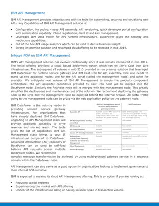IBM API Management 
IBM API Management provides organizations with the tools for assembling, securing and socializing web 
APIs. Key Capabilities of IBM API Management solution is: 
• Configuration, No coding – easy API assembly, API versioning, quick developer portal configuration 
with socialization capability. Client registration, client id and key management. 
• Leverages IBM Data Power for API runtime infrastructure. DataPower gives the security and 
mediations capabilities. 
• Out of the box API usage analytics which can be used to derive business insight. 
• Strong on premise solution and revamped cloud offering to be released in mid-2014. 
Infosys POV on IBM API Management 
IBM’s API management solution has evolved continuously since it was initially introduced in mid-2012. 
The initial offering provided a cloud based deployment option which ran on IBM’s Cast Iron Live 
infrastructure. The subsequent v2 release in mid-2013 provided an on premise solution that leveraged 
IBM DataPower for runtime service gateway and IBM Cast Iron for API assembly. One also needs to 
stand up two additional nodes, one for the API portal (called the management node) and other for 
analytics. We anticipate next release of IBM API Management to simply the products component 
architecture. The API assembly capabilities provided by Cast Iron node will be merged into the 
DataPower node. Similarly the Analytics node will be merged with the management node. This greatly 
simplifies the deployment and maintenance cost of the solution. We recommend deploying the gateway 
node in the DMZ and the management node be deployed behind the internal firewall. All portal traffic 
going to the management node can be proxy via the web application policy on the gateway node. 
IBM DataPower is the industry leader in 
providing secured service gateway 
infrastructure. For organizations that 
have already deployed IBM DataPower, 
upgrading to API Management stack will 
provide additional capability to drive 
revenue and market reach. The table 
gives the list of capabilities IBM API 
Management stack brings to your IT 
infrastructure compared to DataPower. 
Advanced Optimization (AO) capability of 
DataPower can be used to self-load 
balance API requests across multiple 
DataPower nodes. We recommend 
complex message transformation be achieved by using multi-protocol gateway service in a separate 
domain within the DataPower node. 
API Management can also serve as a good option for organizations looking to implement governance to 
their internal SOA initiative. 
IBM is expected to revamp its cloud API Management offering. This is an option if you are looking at: 
• Reducing capital expense 
• Experimenting the market with API offering 
• Unclear of the infrastructure sizing or having seasonal spike in transaction volume. 
 