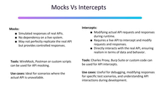 Mocks Vs Intercepts
Mocks:
■ Simulated responses of real APIs.
■ No dependency on a live system.
■ May not perfectly replicate the real API
but provides controlled responses.
Tools: WireMock, Postman or custom scripts
can be used for API mocking.
Use cases: Ideal for scenarios where the
actual API is unavailable.
Intercepts:
■ Modifying actual API requests and responses
during runtime.
■ Requires a live API to intercept and modify
requests and responses.
■ Directly interacts with the real API, ensuring
realism in terms of data and behavior.
Tools: Charles Proxy, Burp Suite or custom code can
be used for API intercepts.
Use cases: Useful for debugging, modifying responses
for specific test scenarios, and understanding API
interactions during development.
 