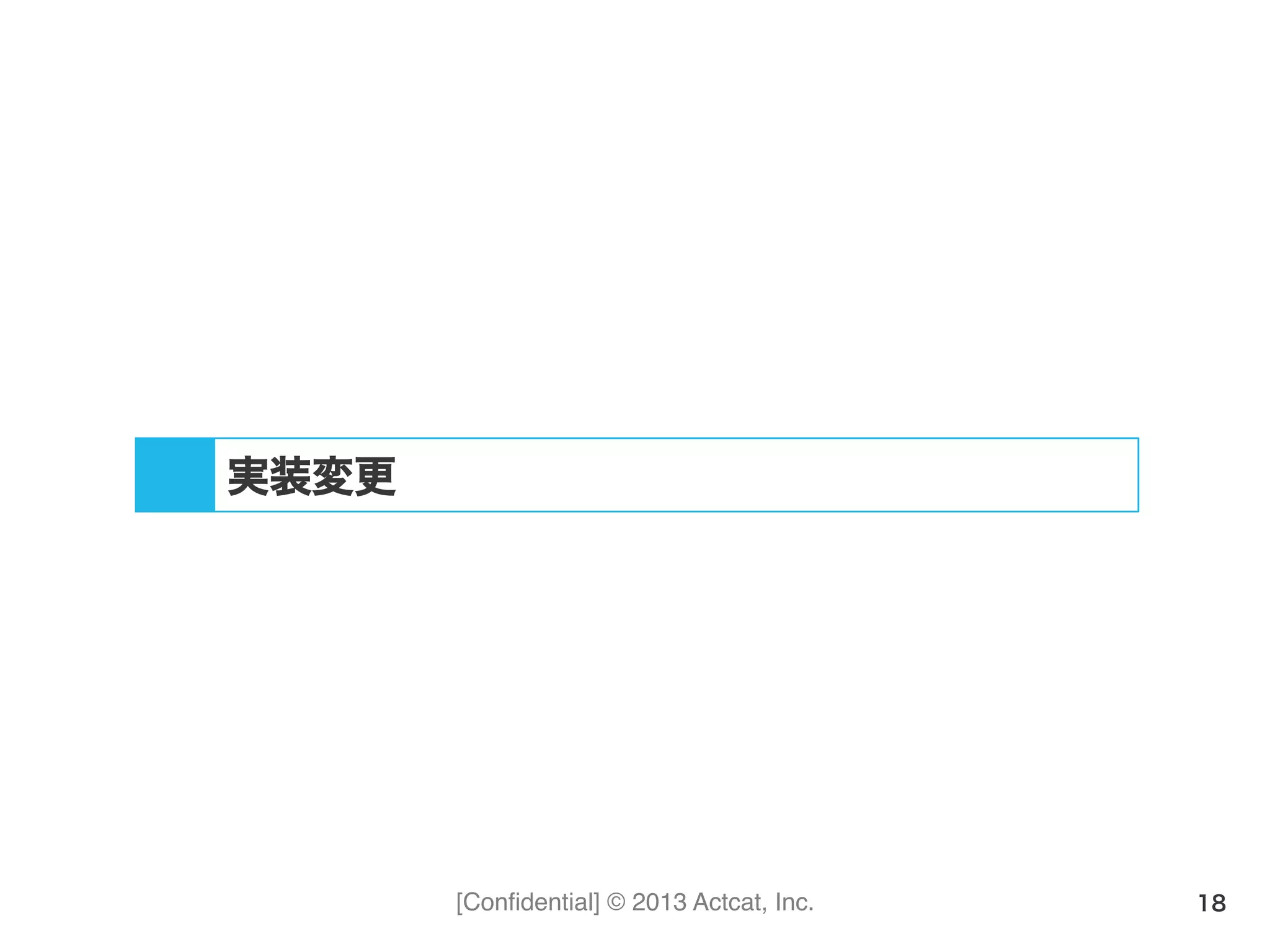 [Conﬁdential] © 2013 Actcat, Inc. 18
実装変更
 