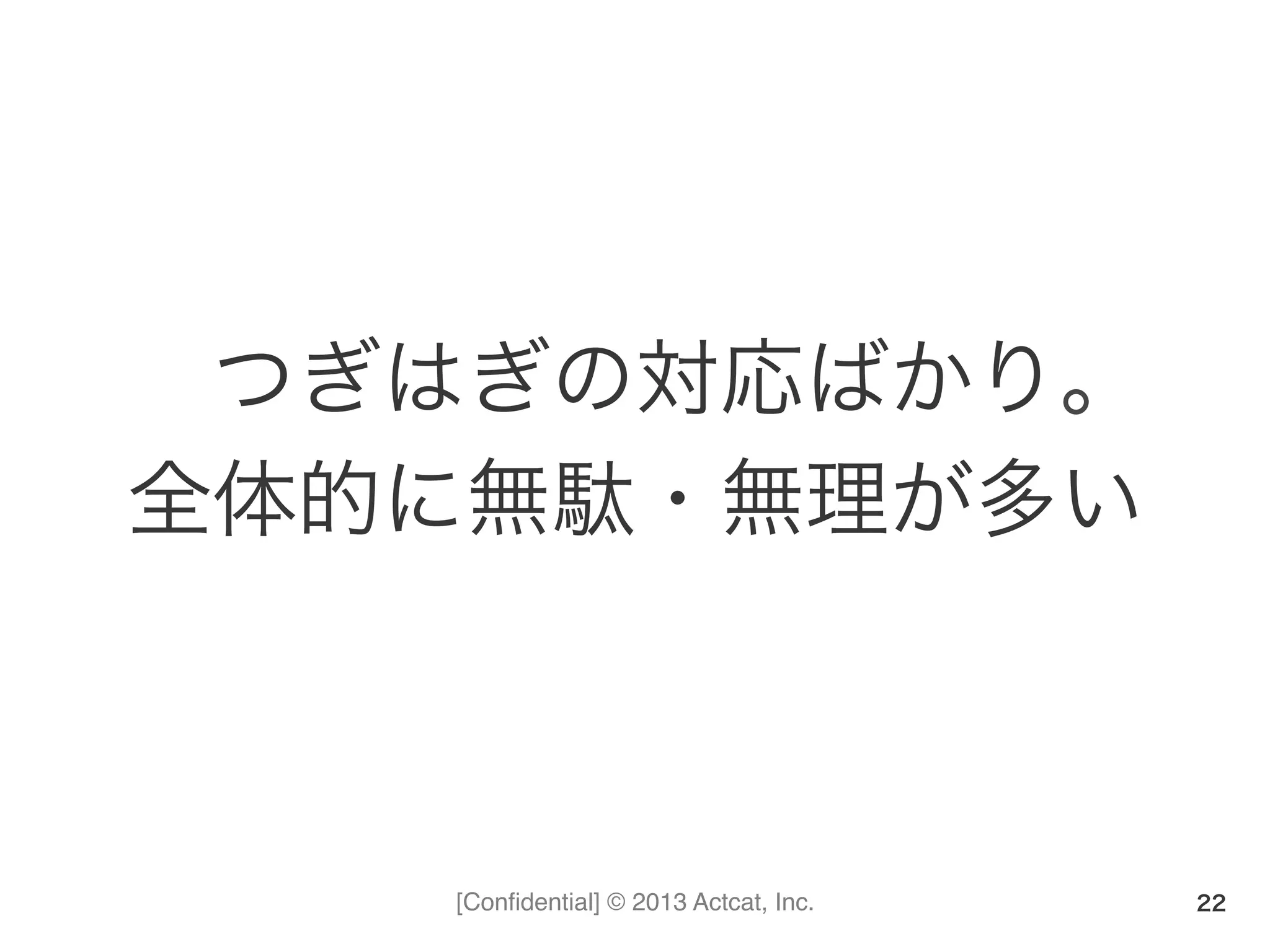 [Conﬁdential] © 2013 Actcat, Inc.
つぎはぎの対応ばかり。	
  
全体的に無駄・無理が多い	
  
22
 
