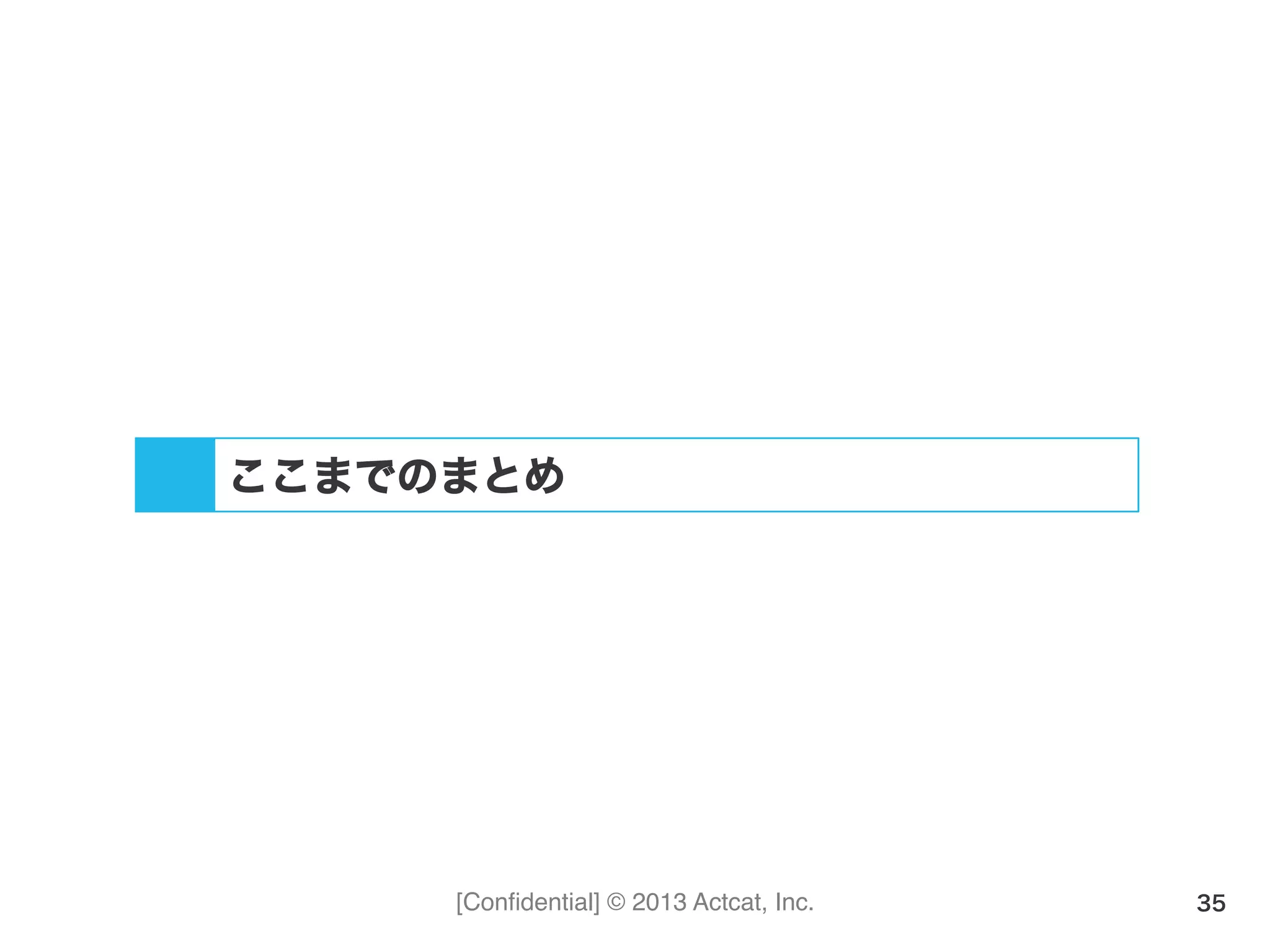 [Conﬁdential] © 2013 Actcat, Inc. 35
ここまでのまとめ
 
