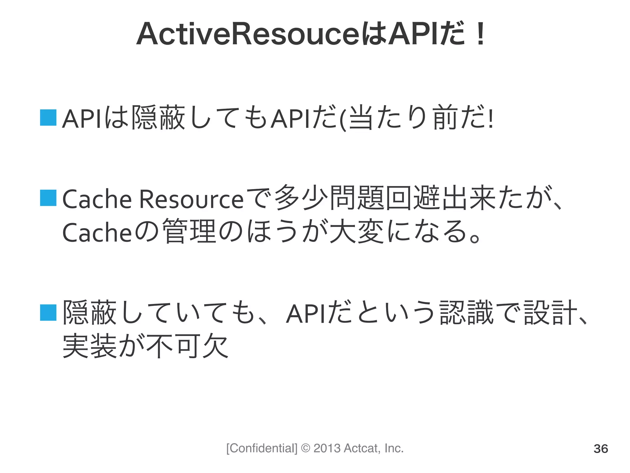 [Conﬁdential] © 2013 Actcat, Inc.
ActiveResouceはAPIだ！
n APIは隠蔽してもAPIだ(当たり前だ!	
  
n Cache	
  Resourceで多少問題回避出来たが、
Cacheの管理のほうが大変になる。
n 隠蔽していても、APIだという認識で設計、
実装が不可欠
36
 
