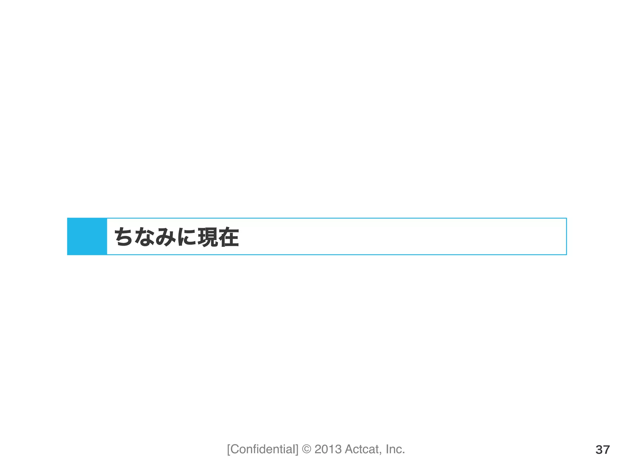 [Conﬁdential] © 2013 Actcat, Inc. 37
ちなみに現在
 