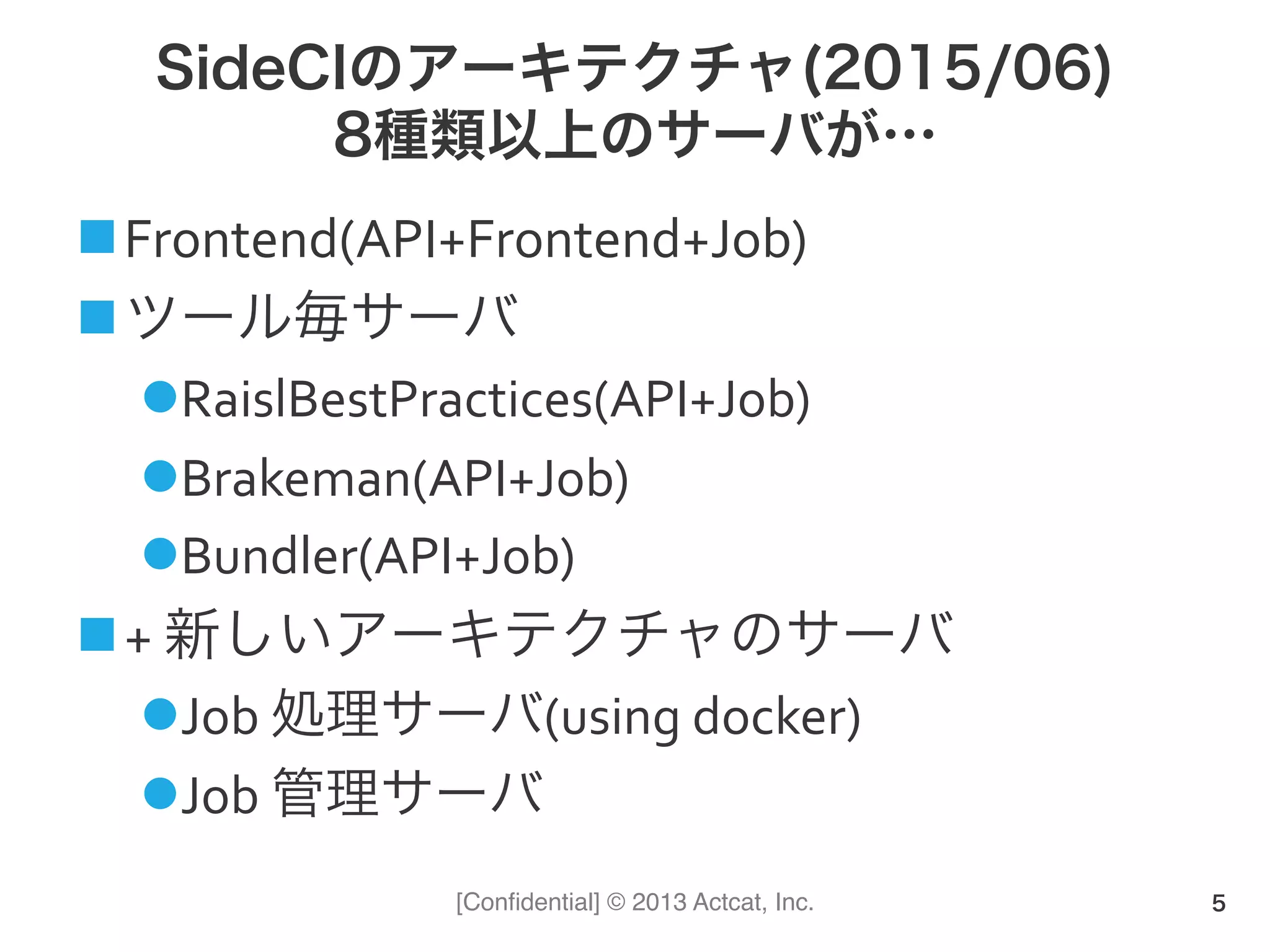 [Conﬁdential] © 2013 Actcat, Inc.
SideCIのアーキテクチャ(2015/06)
8種類以上のサーバが…
n Frontend(API+Frontend+Job)	
  
n ツール毎サーバ	
  
l RaislBestPractices(API+Job)	
  
l Brakeman(API+Job)	
  
l Bundler(API+Job)	
  
n +	
  新しいアーキテクチャのサーバ	
  
l Job	
  処理サーバ(using	
  docker)	
  
l Job	
  管理サーバ	
  
5
 
