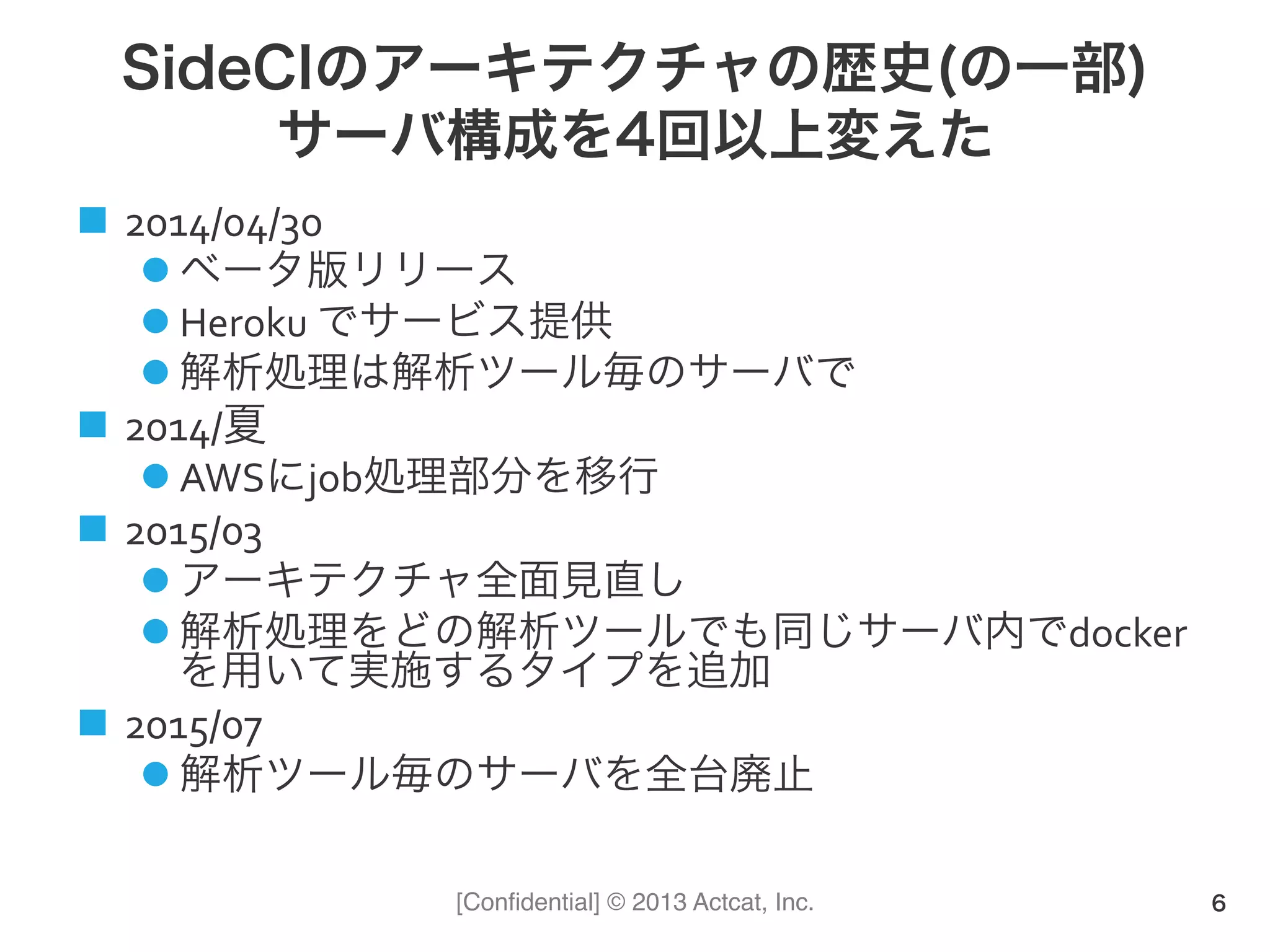 [Conﬁdential] © 2013 Actcat, Inc.
SideCIのアーキテクチャの歴史(の一部)
サーバ構成を4回以上変えた
n  2014/04/30	
  
l ベータ版リリース	
  
l Heroku	
  でサービス提供	
  
l 解析処理は解析ツール毎のサーバで	
  
n  2014/夏	
  
l AWSにjob処理部分を移行	
  
n  2015/03	
  
l アーキテクチャ全面見直し	
  
l 解析処理をどの解析ツールでも同じサーバ内でdocker
を用いて実施するタイプを追加	
  
n  2015/07	
  
l 解析ツール毎のサーバを全台廃止	
  
6
 