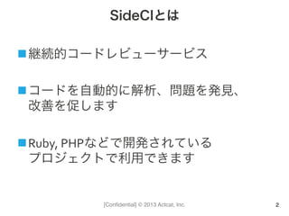 [Conﬁdential] © 2013 Actcat, Inc.
SideCIとは
n 継続的コードレビューサービス	
  
n コードを自動的に解析、問題を発見、	
  
改善を促します	
  
n Ruby,	
  PHPなどで開発されている	
  
プロジェクトで利用できます
2
 