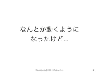 [Conﬁdential] © 2013 Actcat, Inc.
なんとか動くように	
  
なったけど…	
  
21
 