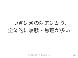 [Conﬁdential] © 2013 Actcat, Inc.
つぎはぎの対応ばかり。	
  
全体的に無駄・無理が多い	
  
22
 