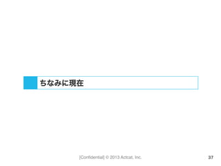 [Conﬁdential] © 2013 Actcat, Inc. 37
ちなみに現在
 