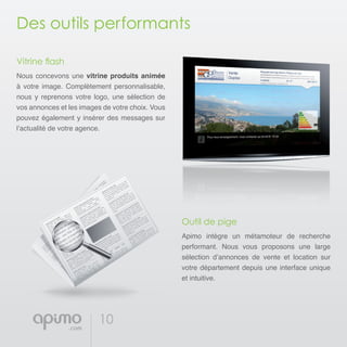 10
Des outils performants
Vitrine flash
Nous concevons une vitrine produits animée
à votre image. Complètement personnalisable,
nous y reprenons votre logo, une sélection de
vos annonces et les images de votre choix. Vous
pouvez également y insérer des messages sur
l’actualité de votre agence.
Outil de pige
Apimo intègre un métamoteur de recherche
performant. Nous vous proposons une large
sélection d’annonces de vente et location sur
votre département depuis une interface unique
et intuitive.
 