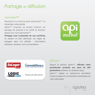 11
Partage et diffusion
apimarket™
Rejoignez la communauté apimarket™ et
dynamisez votre activité.
apimo™ propose sa propre solution de
partage de produits à la vente et location
depuis son outil apimarket™.
Partagez avec l’ensemble de vos confrères
du secteur ou bien définissez vos règles de
partages selon vos affinités : informations
publiques, adresse, nom du propriétaire...
Diffusion
Depuis la solution apimo™, diffusez votre
portefeuille produits sur plus de 200
partenaires présents sur plusieurs pays.
apimo™ intègre un webservice permettant
l’accès protégé de vos données à destination de
votre webmaster.
Et plus de 200 autres
 