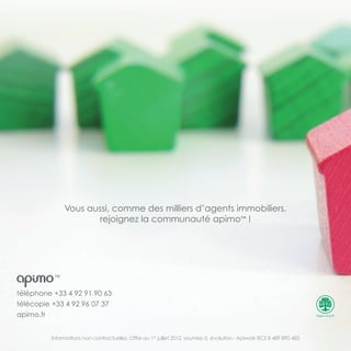 téléphone +33 4 92 91 90 63
télécopie +33 4 92 96 07 37
apimo.fr
Informations non contractuelles. Offre au 1er
juillet 2012, soumise à évolution - Apiwork RCS B 489 890 483
TM
Vous aussi, comme des milliers d’agents immobiliers,
rejoignez la communauté apimo™ !
 