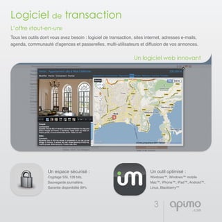 3
Logiciel de transaction
L’offre «tout-en-un»
Tous les outils dont vous avez besoin : logiciel de transaction, sites internet, adresses e-mails,
agenda, communauté d’agences et passerelles, multi-utilisateurs et diffusion de vos annonces.
Un espace sécurisé :
Cryptage SSL 128 bits,
Sauvegarde journalière,
Garantie disponibilité 99%
Un outil optimisé :
Windows™, Windows™ mobile
Mac™, iPhone™, iPad™, Android™,
Linux, Blackberry™
Un logiciel web innovant
 