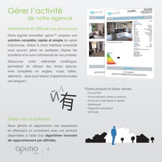 4
Gérer l’activité
		 de votre agence
Administrer et diffuser vos annonces
Notre logiciel immobilier apimo™ propose une
solution complète, rapide et simple de saisie
d’annonces. Grâce à notre interface innovante
vous pouvez gérer en quelques cliques les
transferts et le suivi commercial de vos produits.
Découvrez notre référentiel multilingue,
permettant de diffuser des fiches descrip-
tives complètes en anglais, russe, italien,
allemand... sans avoir besoin d’apprendre toutes
ces langues !
Gérer vos acquéreurs
Nous gérons et rapprochons vos acquéreurs
en effectuant un croisement avec vos produits
disponibles à l’aide d’un algorithme innovant
de rapprochement par affinités.
Fiches produits et fiches vitrines
• Format PDF
• Personnalisation charte et couleurs
• Envoi par e-mail depuis le logiciel
• Multilingues
• Diagnostic énergétique
• QR-Code
 