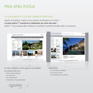 6
Nos sites inclus
La conception d’un site rapide et efficace
Agents immobiliers, besoin d’une solution de diffusion sur la toile ?
Le pack apimo™ comporte la réalisation de votre site web !
apimo™ vous propose des modèles en évolution constante étudiés selon vos besoins.
Ce site s’adapte à votre agence immobilière
et contient dès lors :
• Votre charte graphique
• Vos annonces
• Vos coordonnées
• Un plan pour vous géolocaliser
Mais aussi :
• Une interface multilingue
• Un choix de menus
• Un slideshow de vos photos
 