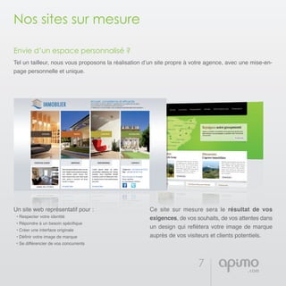 7
Nos sites sur mesure
Envie d’un espace personnalisé ?
Tel un tailleur, nous vous proposons la réalisation d’un site propre à votre agence, avec une mise-en-
page personnelle et unique.
Un site web représentatif pour :
• Respecter votre identité
• Répondre à un besoin spécifique
• Créer une interface originale
• Définir votre image de marque
• Se différencier de vos concurrents
Ce site sur mesure sera le résultat de vos
exigences, de vos souhaits, de vos attentes dans
un design qui reflètera votre image de marque
auprès de vos visiteurs et clients potentiels.
 