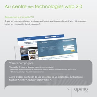 9
Au centre des technologies web 2.0
Bienvenue sur le web 2.0
Soyez au coeur des réseaux sociaux en diffusant à cette nouvelle génération d’internautes
toutes les nouveautés de votre agence !
Vous accompagner
Vous aider à créer et à gérer vos comptes sociaux :
• Réalisation et personnalisation de votre compte Twitter™ et de vos pages Facebook™ et Youtube™
• Diffusion automatique et quotidienne des annonces
Apimo propose la diffusion de vos annonces en un simple clique sur les réseaux
Facebook™, Twitter™, Youtube™ et Dailymotion™.
 