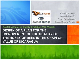 Claudio Marconi Marcelo Bonzón Pedro Pablo Vargas Ronald Duarte Peralta Rural Development: Quality & Relation With MarketsDESIGN OF A PLAN FOR THE IMPROVEMENT OF THE QUALITY OF THE HONEY OF BEES IN THE CHAIN OF VALUE OF NICARAGUA 