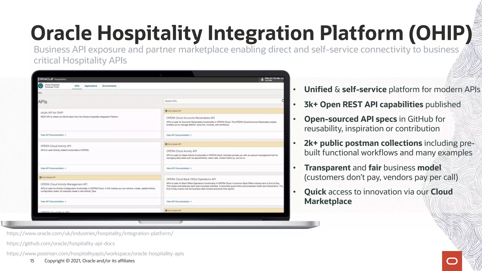 Oracle Hospitality Integration Platform (OHIP)
Copyright © 2021, Oracle and/or its affiliates
15
• Unified & self-service platform for modern APIs
• 3k+ Open REST API capabilities published
• Open-sourced API specs in GitHub for
reusability, inspiration or contribution
• 2k+ public postman collections including pre-
built functional workflows and many examples
• Transparent and fair business model
(customers don’t pay, vendors pay per call)
• Quick access to innovation via our Cloud
Marketplace
https://github.com/oracle/hospitality-api-docs
https://www.oracle.com/uk/industries/hospitality/integration-platform/
https://www.postman.com/hospitalityapis/workspace/oracle-hospitality-apis
Business API exposure and partner marketplace enabling direct and self-service connectivity to business
critical Hospitality APIs
 