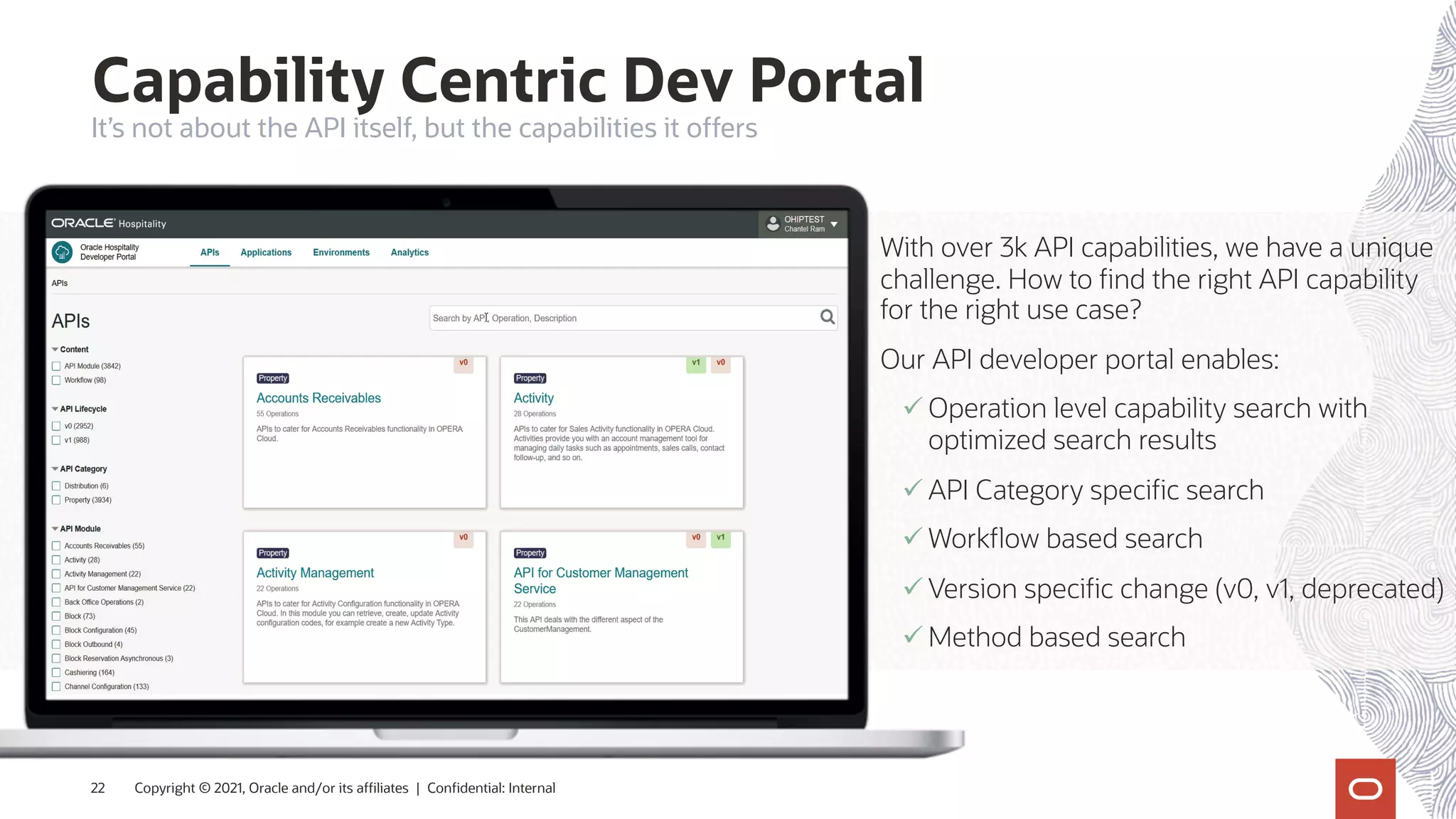 Capability Centric Dev Portal
Copyright © 2021, Oracle and/or its affiliates | Confidential: Internal
22
It’s not about the API itself, but the capabilities it offers
With over 3k API capabilities, we have a unique
challenge. How to find the right API capability
for the right use case?
Our API developer portal enables:
ü Operation level capability search with
optimized search results
ü API Category specific search
ü Workflow based search
ü Version specific change (v0, v1, deprecated)
ü Method based search
 