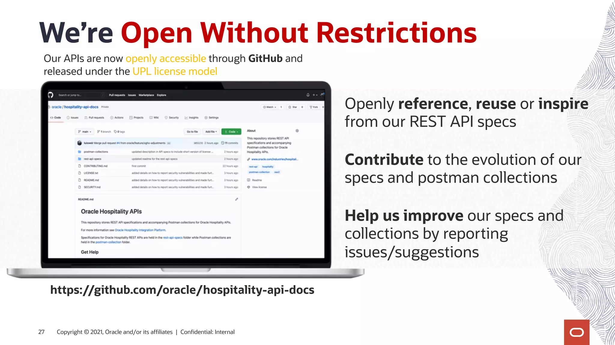 We’re Open Without Restrictions
Copyright © 2021, Oracle and/or its affiliates | Confidential: Internal
27
Openly reference, reuse or inspire
from our REST API specs
Contribute to the evolution of our
specs and postman collections
Help us improve our specs and
collections by reporting
issues/suggestions
Our APIs are now openly accessible through GitHub and
released under the UPL license model
https://github.com/oracle/hospitality-api-docs
 