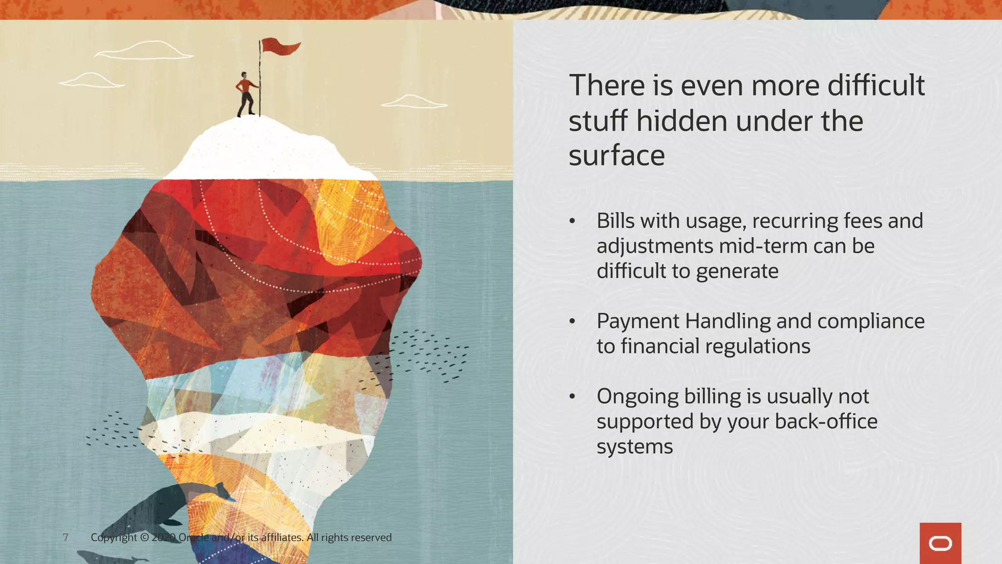 There is even more difficult
stuff hidden under the
surface
• Bills with usage, recurring fees and
adjustments mid-term can be
difficult to generate
• Payment Handling and compliance
to financial regulations
• Ongoing billing is usually not
supported by your back-office
systems
Copyright © 2020 Oracle and/or its affiliates. All rights reserved
7
 