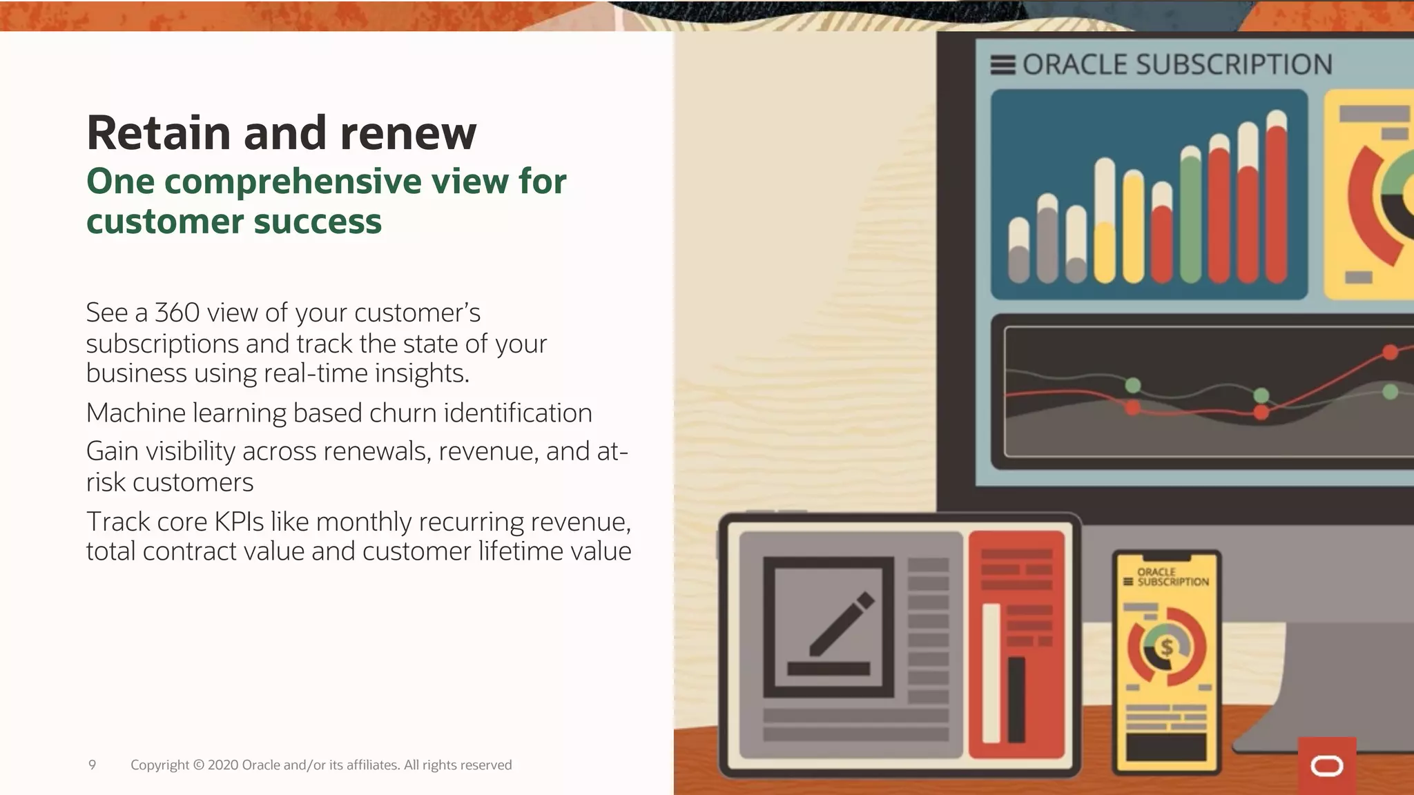 Retain and renew
One comprehensive view for
customer success
See a 360 view of your customer’s
subscriptions and track the state of your
business using real-time insights.
Machine learning based churn identification
Gain visibility across renewals, revenue, and at-
risk customers
Track core KPIs like monthly recurring revenue,
total contract value and customer lifetime value
Copyright © 2020 Oracle and/or its affiliates. All rights reserved
9
 