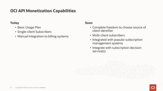 Today
• Basic Usage Plan
• Single-client Subscribers
• Manual integration to billing systems
OCI API Monetization Capabilities
Copyright © 2021, Oracle and/or its affiliates
25
Soon
• Complete freedom to choose source of
client identifier
• Multi-client subscribers
• Integrated with popular subscription
management systems
• Integrate with subscription decision
service(s)
 