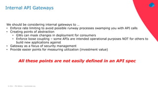 © 2021 – Phil Wilkins – mp3monster.org
Internal API Gateways
We should be considering internal gateways to …
• Enforce rate limiting to avoid possible runway processes swamping you with API calls
• Creating points of abstraction
• GWs can mask changes in deployment for consumers
• Enforce loose coupling – some APIs are intended operational purposes NOT for others to
build new applications against
• Gateway as a focus of security management
• Provide easier points for measuring utilization (investment value)
All these points are not easily defined in an API spec
 