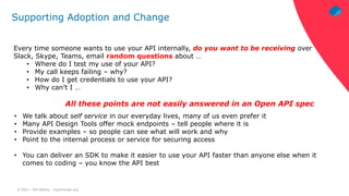 © 2021 – Phil Wilkins – mp3monster.org
Supporting Adoption and Change
Every time someone wants to use your API internally, do you want to be receiving over
Slack, Skype, Teams, email random questions about …
• Where do I test my use of your API?
• My call keeps failing – why?
• How do I get credentials to use your API?
• Why can’t I …
All these points are not easily answered in an Open API spec
• We talk about self service in our everyday lives, many of us even prefer it
• Many API Design Tools offer mock endpoints – tell people where it is
• Provide examples – so people can see what will work and why
• Point to the internal process or service for securing access
• You can deliver an SDK to make it easier to use your API faster than anyone else when it
comes to coding – you know the API best
 