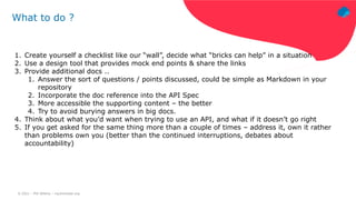 © 2021 – Phil Wilkins – mp3monster.org
What to do ?
1. Create yourself a checklist like our “wall”, decide what “bricks can help” in a situation
2. Use a design tool that provides mock end points & share the links
3. Provide additional docs ..
1. Answer the sort of questions / points discussed, could be simple as Markdown in your
repository
2. Incorporate the doc reference into the API Spec
3. More accessible the supporting content – the better
4. Try to avoid burying answers in big docs.
4. Think about what you’d want when trying to use an API, and what if it doesn’t go right
5. If you get asked for the same thing more than a couple of times – address it, own it rather
than problems own you (better than the continued interruptions, debates about
accountability)
 