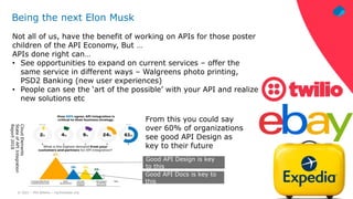 © 2021 – Phil Wilkins – mp3monster.org
Being the next Elon Musk
Not all of us, have the benefit of working on APIs for those poster
children of the API Economy, But …
APIs done right can…
• See opportunities to expand on current services – offer the
same service in different ways – Walgreens photo printing,
PSD2 Banking (new user experiences)
• People can see the ‘art of the possible’ with your API and realize
new solutions etc
From this you could say
over 60% of organizations
see good API Design as
key to their future
Cloud
Elements
State
of
API
Integration
Report
2018
Good API Docs is key to
this
Good API Design is key
to this
 