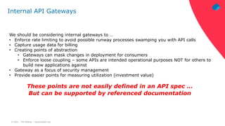 © 2021 – Phil Wilkins – mp3monster.org
Internal API Gateways
We should be considering internal gateways to …
• Enforce rate limiting to avoid possible runway processes swamping you with API calls
• Capture usage data for billing
• Creating points of abstraction
• Gateways can mask changes in deployment for consumers
• Enforce loose coupling – some APIs are intended operational purposes NOT for others to
build new applications against
• Gateway as a focus of security management
• Provide easier points for measuring utilization (investment value)
These points are not easily defined in an API spec …
But can be supported by referenced documentation
 