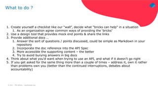 © 2021 – Phil Wilkins – mp3monster.org
What to do ?
1. Create yourself a checklist like our “wall”, decide what “bricks can help” in a situation
1. As an organization agree common ways of providing the ‘bricks’
2. Use a design tool that provides mock end points & share the links
3. Provide additional docs ..
1. Answer the sort of questions / points discussed, could be simple as Markdown in your
repository
2. Incorporate the doc reference into the API Spec
3. More accessible the supporting content – the better
4. Try to avoid burying answers in big docs
4. Think about what you’d want when trying to use an API, and what if it doesn’t go right
5. If you get asked for the same thing more than a couple of times – address it, own it rather
than problems own you (better than the continued interruptions, debates about
accountability)
 