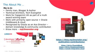 © 2021 – Phil Wilkins – mp3monster.org
The About Me …
Me in 6:
• Family man, Blogger & Author
• Technical Architect, Tech Evangelist
• Work for Capgemini UK as part of a multi
award winning team
• Work with primarily open source + Oracle
middleware & cloud
• Recognized by Oracle as an Ace Director –
domain knowledge & community contribution
• Know more – mp3monster.org
https://blog.mp3monster.org/
publication-contributions/
https://bit.ly/FluentdBook
https://bit.ly/ImplementingAPI
https://oracle-integration.cloud
 