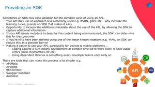 © 2021 – Phil Wilkins – mp3monster.org
Providing an SDK
Sometimes an SDK may ease adoption for the common ways of using an API…
• Your API may use an approach less commonly used e.g. BSON, gRPC etc – why increase the
learning curve, provide an SDK that makes it easy
• Opportunity to incorporate additional metadata about the use of the API, by allowing the SDK to
capture additional information
• If your API needs metadata to describe the content being communicated, the SDK can determine
this for the consumer
• If you’re APIs have been defined using one of the lesser known notations e.g. YAML, an SDK can
reduce this as a possible barrier
• Making it easier to use your API, particularly for devices & mobile platforms ..
• Coding against a SDK means development or compile time we’re more likely to spot usage
errors (class mismatches etc etc)
• Using dependent libraries is something every developer learns very early on
There are tools that can make this process a lot simpler e.g.
• APIMatic
• APITools
• RESTUnited
• Swagger CodeGen
• AutoRest
 