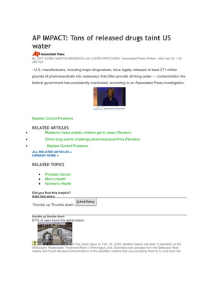 AP IMPACT: Tons of released drugs taint US
water
By JEFF DONN, MARTHA MENDOZA and JUSTIN PRITCHARD, Associated Press Writers - Mon Apr 20, 1:45
AM PDT
- U.S. manufacturers, including major drugmakers, have legally released at least 271 million
pounds of pharmaceuticals into waterways that often provide drinking water — contamination the
federal government has consistently overlooked, according to an Associated Press investigation.
Bladder Control Problems
RELATED ARTICLES
• Melatonin helps autistic children get to sleep (Reuters)
• China drug scams challenge pharmaceutical firms (Reuters)
• Bladder Control Problems
ALL RELATED ARTICLES »
URINARY HOME »
RELATED TOPICS
• Prostate Cancer
• Men's Health
• Women's Health
Did you find this helpful?
Rate this story:
Thumbs up Thumbs down
Submit Rating
thumbs up thumbs down
87% of users found this article helpful.
In this photo taken on Feb. 26, 2009, aeration basins are seen in operation at the
Wilmington Wastewater Treatment Plant in Wilmington, Del. Scientists took samples from the Delaware River
nearby and found elevated concentrations of the painkiller codeine that are prompting them to try and track the
 