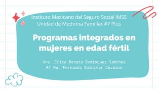 Programas integrados en
mujeres en edad fértil
Dra. Erika Renata Domínguez Sánchez
R1 Ma. Fernanda Saldívar Cavazos
Instituto Mexicano del Seguro Social IMSS
Unidad de Medicina Familiar #7 Plus
 