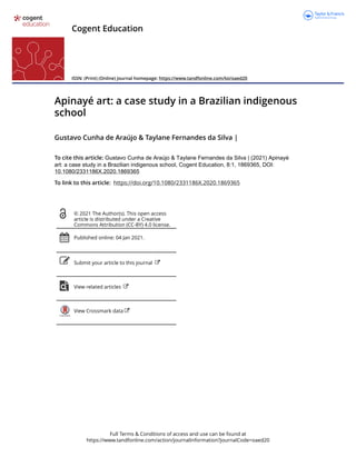 Full Terms & Conditions of access and use can be found at
https://www.tandfonline.com/action/journalInformation?journalCode=oaed20
Cogent Education
ISSN: (Print) (Online) Journal homepage: https://www.tandfonline.com/loi/oaed20
Apinayé art: a case study in a Brazilian indigenous
school
Gustavo Cunha de Araújo & Taylane Fernandes da Silva |
To cite this article: Gustavo Cunha de Araújo & Taylane Fernandes da Silva | (2021) Apinayé
art: a case study in a Brazilian indigenous school, Cogent Education, 8:1, 1869365, DOI:
10.1080/2331186X.2020.1869365
To link to this article: https://doi.org/10.1080/2331186X.2020.1869365
© 2021 The Author(s). This open access
article is distributed under a Creative
Commons Attribution (CC-BY) 4.0 license.
Published online: 04 Jan 2021.
Submit your article to this journal
View related articles
View Crossmark data
 