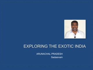 EXPLORING THE EXOTIC INDIA
     ARUNACHAL PRADESH
               Sadasivam
 