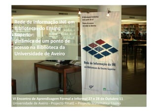 Rede de informação INE em
Bibliotecas do Ensino
Superior:
dinâmica de um ponto de
acesso na Biblioteca da
Universidade de Aveiro




VI Encontro de Aprendizagem Formal e Informal 27 e 28 de Outubro 11
Universidade de Aveiro - Projecto PmatE – Projecto Matemática Ensino
 