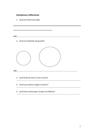 2
Semejanzas y diferencias
1. ¿Cuál es la línea más larga?
_________________________________________
OBS:………………………………………………………………………………………………………………………………
2. ¿Cuál es el redondo más grande?
OBS:…………………………………………………………………………………………………………………………
3. ¿Cuál brilla de noche, el sol o la luna?
…………………………………………………………………………………………………………………………………
4. ¿Cuál caza ratones, el gato o el perro?
…………………………………………………………………………………………………………………………………
5. ¿Cuál tiene cuatro patas, el pato o el elefante?
…………………………………………………………………………………………………………………………………
 