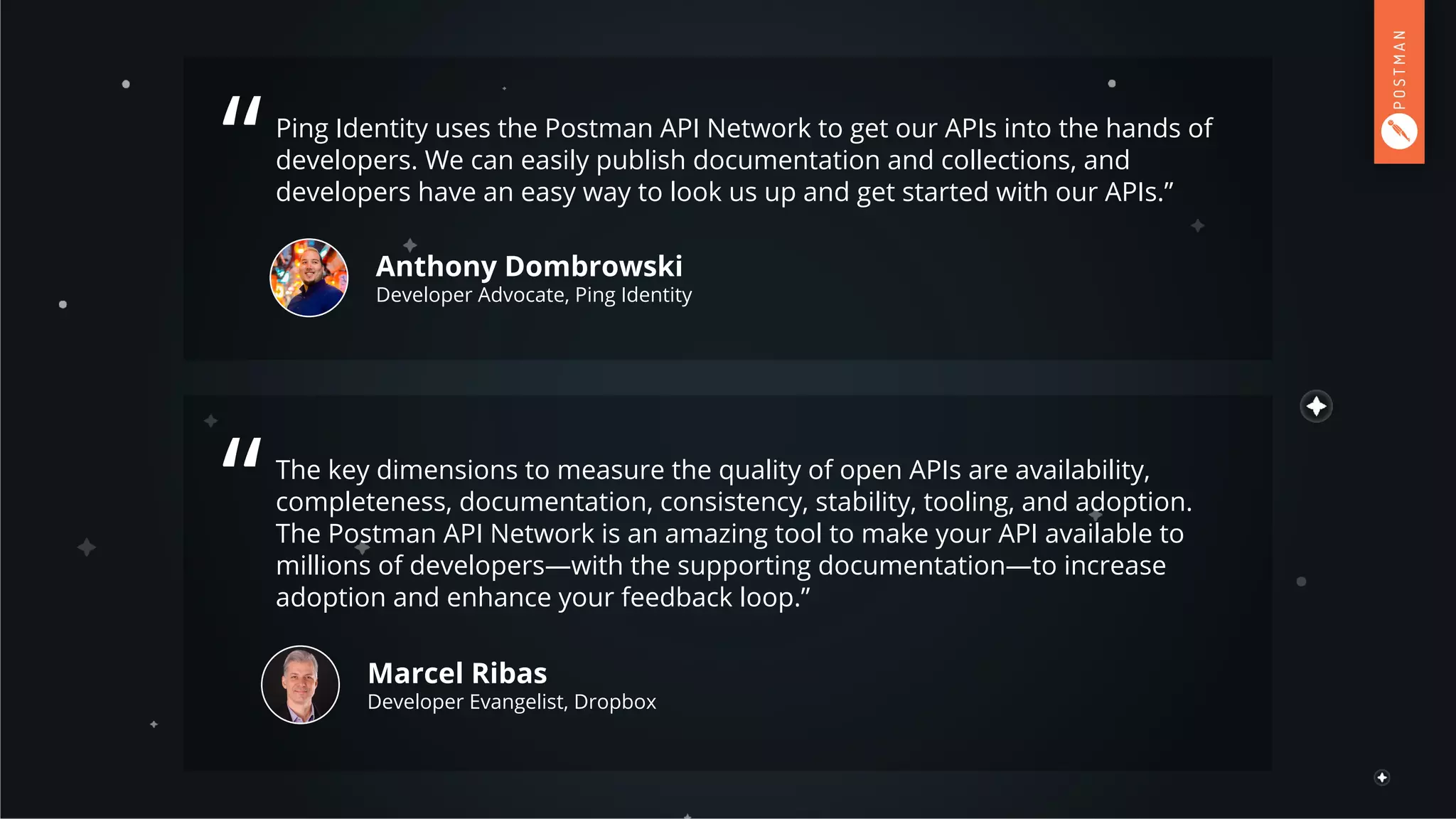 Ping Identity uses the Postman API Network to get our APIs into the hands of
developers. We can easily publish documentation and collections, and
developers have an easy way to look us up and get started with our APIs.”
Anthony Dombrowski
Developer Advocate, Ping Identity
“
The key dimensions to measure the quality of open APIs are availability,
completeness, documentation, consistency, stability, tooling, and adoption.
The Postman API Network is an amazing tool to make your API available to
millions of developers—with the supporting documentation—to increase
adoption and enhance your feedback loop.”
Marcel Ribas
Developer Evangelist, Dropbox
“
 