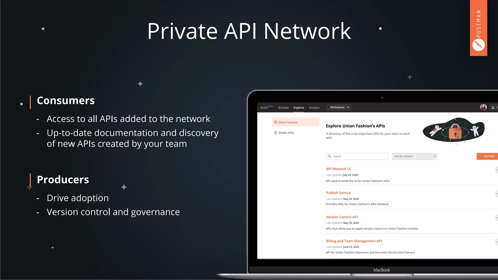 Private API Network
Consumers
- Access to all APIs added to the network
- Up-to-date documentation and discovery
of new APIs created by your team
Producers
- Drive adoption
- Version control and governance
Union Fashion
Explore Union Fashion’s APIs
API used to build the UI for Union Fashion’s APIs
Provides APIs for Union Fashion’s APIs Network
APIs that allow you to apply version control on Union Fashion entities
API for Union Fashion Payments and Accounts Service (God Server)
 